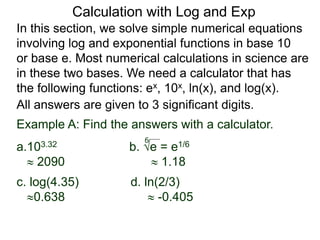 In this section, we solve simple numerical equations
involving log and exponential functions in base 10
or base e. Most numerical calculations in science are
in these two bases. We need a calculator that has
the following functions: ex, 10x, ln(x), and log(x).
All answers are given to 3 significant digits.
6
Example A: Find the answers with a calculator.
a.103.32 b. e = e1/6
 2090  1.18
c. log(4.35) d. ln(2/3)
0.638  -0.405
Calculation with Log and Exp
 
