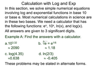 In this section, we solve simple numerical equations
involving log and exponential functions in base 10
or base e. Most numerical calculations in science are
in these two bases. We need a calculator that has
the following functions: ex, 10x, ln(x), and log(x).
All answers are given to 3 significant digits.
6
Example A: Find the answers with a calculator.
a.103.32 b. e = e1/6
 2090  1.18
c. log(4.35) d. ln(2/3)
0.638  -0.405
These problems may be stated in alternate forms.
Calculation with Log and Exp
 