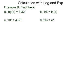 Example B: Find the x.
a. log(x) = 3.32 b. 1/6 = ln(x)
c. 10x = 4.35 d. 2/3 = ex
Calculation with Log and Exp
 