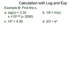 Example B: Find the x.
a. log(x) = 3.32 b. 1/6 = ln(x)
x =103.32 ( 2090)
c. 10x = 4.35 d. 2/3 = ex
Calculation with Log and Exp
 