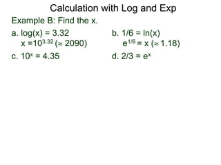 Example B: Find the x.
a. log(x) = 3.32 b. 1/6 = ln(x)
x =103.32 ( 2090) e1/6 = x ( 1.18)
c. 10x = 4.35 d. 2/3 = ex
Calculation with Log and Exp
 