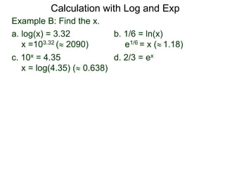 Example B: Find the x.
a. log(x) = 3.32 b. 1/6 = ln(x)
x =103.32 ( 2090) e1/6 = x ( 1.18)
c. 10x = 4.35 d. 2/3 = ex
x = log(4.35) ( 0.638)
Calculation with Log and Exp
 