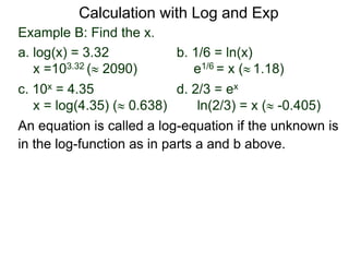 Example B: Find the x.
a. log(x) = 3.32 b. 1/6 = ln(x)
x =103.32 ( 2090) e1/6 = x ( 1.18)
c. 10x = 4.35 d. 2/3 = ex
x = log(4.35) ( 0.638) ln(2/3) = x ( -0.405)
An equation is called a log-equation if the unknown is
in the log-function as in parts a and b above.
Calculation with Log and Exp
 