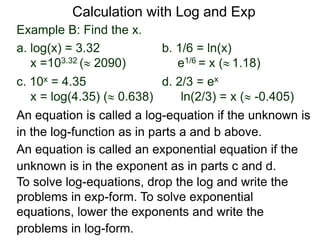 Example B: Find the x.
a. log(x) = 3.32 b. 1/6 = ln(x)
x =103.32 ( 2090) e1/6 = x ( 1.18)
c. 10x = 4.35 d. 2/3 = ex
x = log(4.35) ( 0.638) ln(2/3) = x ( -0.405)
An equation is called an exponential equation if the
unknown is in the exponent as in parts c and d.
An equation is called a log-equation if the unknown is
in the log-function as in parts a and b above.
To solve log-equations, drop the log and write the
problems in exp-form. To solve exponential
equations, lower the exponents and write the
problems in log-form.
Calculation with Log and Exp
 