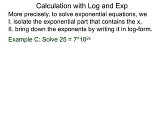 More precisely, to solve exponential equations, we
I. isolate the exponential part that contains the x,
II. bring down the exponents by writing it in log-form.
Example C: Solve 25 = 7*102x
Calculation with Log and Exp
 
