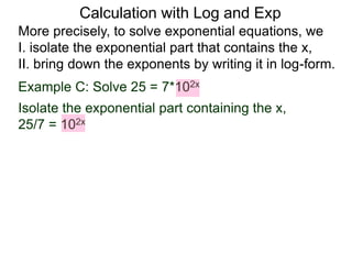 More precisely, to solve exponential equations, we
I. isolate the exponential part that contains the x,
II. bring down the exponents by writing it in log-form.
Example C: Solve 25 = 7*102x
Isolate the exponential part containing the x,
25/7 = 102x
Calculation with Log and Exp
 