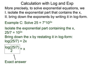 More precisely, to solve exponential equations, we
I. isolate the exponential part that contains the x,
II. bring down the exponents by writing it in log-form.
Example C: Solve 25 = 7*102x
Isolate the exponential part containing the x,
25/7 = 102x
Bring down the x by restating it in log-form:
log(25/7) = 2x
log(25/7)
2
= x
Exact answer
Calculation with Log and Exp
 