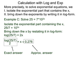 More precisely, to solve exponential equations, we
I. isolate the exponential part that contains the x,
II. bring down the exponents by writing it in log-form.
Example C: Solve 25 = 7*102x
Isolate the exponential part containing the x,
25/7 = 102x
Bring down the x by restating it in log-form:
log(25/7) = 2x
log(25/7)
2
= x  0.276
Exact answer Approx. answer
Calculation with Log and Exp
 