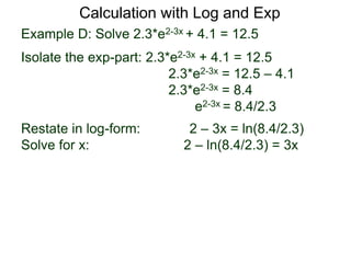 Example D: Solve 2.3*e2-3x + 4.1 = 12.5
Isolate the exp-part: 2.3*e2-3x + 4.1 = 12.5
2.3*e2-3x = 12.5 – 4.1
2.3*e2-3x = 8.4
e2-3x = 8.4/2.3
Restate in log-form: 2 – 3x = ln(8.4/2.3)
Solve for x: 2 – ln(8.4/2.3) = 3x
Calculation with Log and Exp
 
