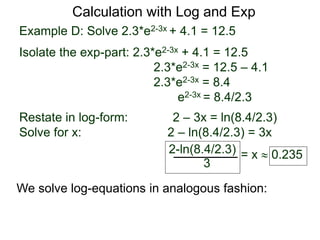 Example D: Solve 2.3*e2-3x + 4.1 = 12.5
Isolate the exp-part: 2.3*e2-3x + 4.1 = 12.5
2.3*e2-3x = 12.5 – 4.1
2.3*e2-3x = 8.4
e2-3x = 8.4/2.3
Restate in log-form: 2 – 3x = ln(8.4/2.3)
Solve for x: 2 – ln(8.4/2.3) = 3x
2-ln(8.4/2.3)
3
= x  0.235
Calculation with Log and Exp
We solve log-equations in analogous fashion:
 