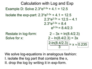 Example D: Solve 2.3*e2-3x + 4.1 = 12.5
Isolate the exp-part: 2.3*e2-3x + 4.1 = 12.5
2.3*e2-3x = 12.5 – 4.1
2.3*e2-3x = 8.4
e2-3x = 8.4/2.3
Restate in log-form: 2 – 3x = ln(8.4/2.3)
Solve for x: 2 – ln(8.4/2.3) = 3x
2-ln(8.4/2.3)
3
= x  0.235
Calculation with Log and Exp
We solve log-equations in analogous fashion:
I. isolate the log part that contains the x,
II. drop the log by writing it in exp-form.
 