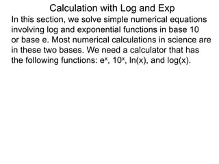 In this section, we solve simple numerical equations
involving log and exponential functions in base 10
or base e. Most numerical calculations in science are
in these two bases. We need a calculator that has
the following functions: ex, 10x, ln(x), and log(x).
Calculation with Log and Exp
 