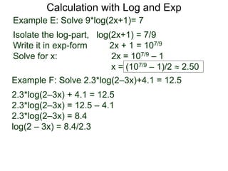 Calculation with Log and Exp
Example E: Solve 9*log(2x+1)= 7
Isolate the log-part, log(2x+1) = 7/9
Write it in exp-form 2x + 1 = 107/9
Solve for x: 2x = 107/9 – 1
x = (107/9 – 1)/2  2.50
Example F: Solve 2.3*log(2–3x)+4.1 = 12.5
2.3*log(2–3x) + 4.1 = 12.5
2.3*log(2–3x) = 12.5 – 4.1
2.3*log(2–3x) = 8.4
log(2 – 3x) = 8.4/2.3
 