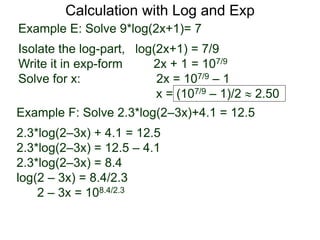 Calculation with Log and Exp
Example E: Solve 9*log(2x+1)= 7
Isolate the log-part, log(2x+1) = 7/9
Write it in exp-form 2x + 1 = 107/9
Solve for x: 2x = 107/9 – 1
x = (107/9 – 1)/2  2.50
Example F: Solve 2.3*log(2–3x)+4.1 = 12.5
2.3*log(2–3x) + 4.1 = 12.5
2.3*log(2–3x) = 12.5 – 4.1
2.3*log(2–3x) = 8.4
log(2 – 3x) = 8.4/2.3
2 – 3x = 108.4/2.3
 