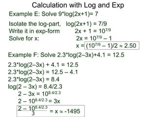 Calculation with Log and Exp
Example E: Solve 9*log(2x+1)= 7
Isolate the log-part, log(2x+1) = 7/9
Write it in exp-form 2x + 1 = 107/9
Solve for x: 2x = 107/9 – 1
x = (107/9 – 1)/2  2.50
Example F: Solve 2.3*log(2–3x)+4.1 = 12.5
2.3*log(2–3x) + 4.1 = 12.5
2.3*log(2–3x) = 12.5 – 4.1
2.3*log(2–3x) = 8.4
log(2 – 3x) = 8.4/2.3
2 – 3x = 108.4/2.3
2 – 108.4/2.3 = 3x
2 – 108.4/2.3
= x  -1495
3
 