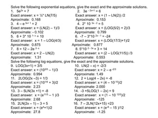 Solve the following exponential equations, give the exact and the approximate solutions.
1. 5e2x = 7 2. 3e - 2x+1 = 6
Exact answer: x = ½* LN(7/5) Exact answer: x = (1 – LN(2)) /2
Aproxímate: 0.168 Aproxímate: 0.153
3. 4 – e 3x+ 1 = 2 4. 2* 10 3x - 2 = 5
Exact answer: x = (LN(2) – 1)/3 Exact answer: x = (LOG(5/2) + 2)/3
Approximate: - 0.102 Approximate: 0.799
5. 6 + 3* 10 1- x = 10 6. -7 – 3*10 2x - 1 = -24
Exact answer: x = 1 – LOG(4/3) Exact answer: x = (LOG(17/3)+1)/2
Aproxímate: 0.875 Aproxímate: 0.877
7. 8 = 12 – 2e 2- x 8. 5*10 2 - 3x + 3 = 14
Exact answer: x = 2 – LN(2) Exact answer: x = (2 – LOG(11/5)) /3
Approximate: 1.31 Approximate: 0.553
Solve the following log equations, give the exact and the approximate solutions.
9. LOG(3x+1) = 3/5 10. LN(2 – x) = -2/3
Exact answer: x = (103/5 – 1)/3 Exact answer: x = 2 – e -2/3
Approximate: 0.994 Approximate: 1.49
11. 2LOG(2x –3) = 1/3 12. 2 + Log(4 – 2x) = -8
Exact answer: x = (101/6 + 3)/2 Exact answer: x = (4 – 10-10)/2
Approximate: 2.23 Approximate: 2.000
13. 3 – 5LN(3x +1) = -8 14. -3 +5LOG(1 – 2x) = 9
Exact answer: x = (e11/5 – 1 )/3 Exact answer: x = (1 – 10 12/5)/2
Approximate: 2.68 Approximate: -125
15. 2LN(2x – 1) – 3 = 5 16. 7 – 2LN(12x+15) =23
Exact answer: x = (e4+1)/2 Exact answer: x = (e-8 – 15 )/12
Approximate: 27.8 Approximate: -1.25
 