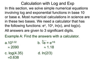 In this section, we solve simple numerical equations
involving log and exponential functions in base 10
or base e. Most numerical calculations in science are
in these two bases. We need a calculator that has
the following functions: ex, 10x, ln(x), and log(x).
All answers are given to 3 significant digits.
6
Example A: Find the answers with a calculator.
a.103.32 b. e = e1/6
 2090  1.18
c. log(4.35) d. ln(2/3)
0.638
Calculation with Log and Exp
 