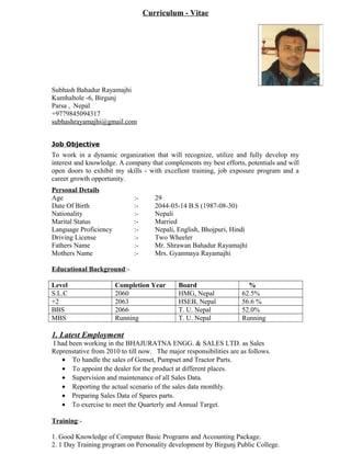 Curriculum - Vitae
Subhash Bahadur Rayamajhi
Kumhaltole -6, Birgunj
Parsa , Nepal
+9779845094317
subhashrayamajhi@gmail.com
Job Objective
To work in a dynamic organization that will recognize, utilize and fully develop my
interest and knowledge. A company that complements my best efforts, potentials and will
open doors to exhibit my skills - with excellent training, job exposure program and a
career growth opportunity.
Personal Details
Age :- 29
Date Of Birth :- 2044-05-14 B.S (1987-08-30)
Nationality :- Nepali
Marital Status :- Married
Language Proficiency :- Nepali, English, Bhojpuri, Hindi
Driving License :- Two Wheeler
Fathers Name :- Mr. Shrawan Bahadur Rayamajhi
Mothers Name :- Mrs. Gyanmaya Rayamajhi
Educational Background:-
Level Completion Year Board %
S.L.C 2060 HMG, Nepal 62.5%
+2 2063 HSEB, Nepal 56.6 %
BBS 2066 T. U. Nepal 52.0%
MBS Running T. U. Nepal Running
1. Latest Employment
I had been working in the BHAJURATNA ENGG. & SALES LTD. as Sales
Reprenstative from 2010 to till now. The major responsibilities are as follows.
• Το handle the sales of Genset, Pumpset and Tractor Parts.
• To appoint the dealer for the product at different places.
• Supervision and maintenance of all Sales Data.
• Reporting the actual scenario of the sales data monthly.
• Preparing Sales Data of Spares parts.
• To exercise to meet the Quarterly and Annual Target.
Training:-
1. Good Knowledge of Computer Basic Programs and Accounting Package.
2. 1 Day Training program on Personality development by Birgunj Public College.
 