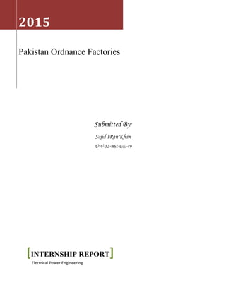 Submitted By:
Sajid IRan Khan
UW-12-BSc-EE-49
2015
Pakistan Ordnance Factories
[INTERNSHIP REPORT]
Electrical Power Engineering
 