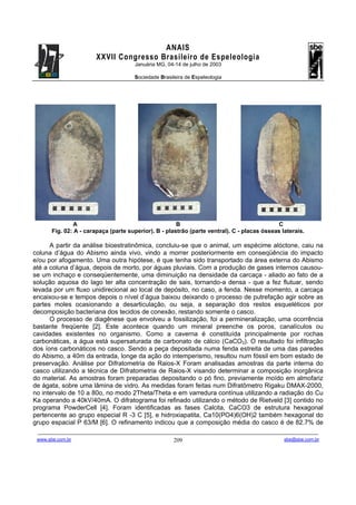 ANAIS
                                       XXVII Congresso Brasileiro de Espeleologia
                                                               Januária MG, 04-14 de julho de 2003

                                                               Sociedade Brasileira de Espeleologia




                   A                                      B                                     C
          Fig. 02: A - carapaça (parte superior). B - plastrão (parte ventral). C - placas ósseas laterais.

      A partir da análise bioestratinômica, concluiu-se que o animal, um espécime alóctone, caiu na
coluna d’água do Abismo ainda vivo, vindo a morrer posteriormente em conseqüência do impacto
e/ou por afogamento. Uma outra hipótese, é que tenha sido transportado da área externa do Abismo
até a coluna d’água, depois de morto, por águas pluviais. Com a produção de gases internos causou-
se um inchaço e conseqüentemente, uma diminuição na densidade da carcaça - aliado ao fato de a
solução aquosa do lago ter alta concentração de sais, tornando-a densa - que a fez flutuar, sendo
levada por um fluxo unidirecional ao local de depósito, no caso, a fenda. Nesse momento, a carcaça
encaixou-se e tempos depois o nível d’água baixou deixando o processo de putrefação agir sobre as
partes moles ocasionando a desarticulação, ou seja, a separação dos restos esqueléticos por
decomposição bacteriana dos tecidos de conexão, restando somente o casco.
      O processo de diagênese que envolveu a fossilização, foi a permineralização, uma ocorrência
bastante freqüente [2]. Este acontece quando um mineral preenche os poros, canalículos ou
cavidades existentes no organismo. Como a caverna é constituída principalmente por rochas
carbonáticas, a água está supersaturada de carbonato de cálcio (CaCO3). O resultado foi infiltração
dos íons carbonáticos no casco. Sendo a peça depositada numa fenda estreita de uma das paredes
do Abismo, a 40m da entrada, longe da ação do intemperismo, resultou num fóssil em bom estado de
preservação. Análise por Difratometria de Raios-X Foram analisadas amostras da parte interna do
casco utilizando a técnica de Difratometria de Raios-X visando determinar a composição inorgânica
do material. As amostras foram preparadas depositando o pó fino, previamente moído em almofariz
de ágata, sobre uma lâmina de vidro. As medidas foram feitas num Difratômetro Rigaku DMAX-2000,
no intervalo de 10 a 80o, no modo 2Theta/Theta e em varredura contínua utilizando a radiação do Cu
Ka operando a 40kV/40mA. O difratograma foi refinado utilizando o método de Rietveld [3] contido no
programa PowderCell [4]. Foram identificadas as fases Calcita, CaCO3 de estrutura hexagonal
pertencente ao grupo especial R -3 C [5], e hidroxiapatita, Ca10(PO4)6(OH)2 também hexagonal do
grupo espacial P 63/M [6]. O refinamento indicou que a composição média do casco é de 82.7% de
 -------------------------------------------------------------------------------------------------------------------------------------------------------------------------------------
 www.sbe.com.br                                                                          209                                                                    sbe@sbe.com.br
 