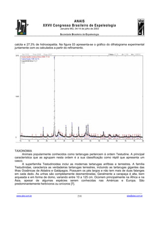 ANAIS
                                       XXVII Congresso Brasileiro de Espeleologia
                                                               Januária MG, 04-14 de julho de 2003

                                                               Sociedade Brasileira de Espeleologia



calcita e 27.3% de hidroxiapatita. Na figura 03 apresenta-se o gráfico do difratograma experimental
juntamente com os calculados a partir do refinamento.




TAXONOMIA
      Animais popularmente conhecidos como tartarugas pertencem à ordem Testudine. A principal
característica que as agrupam nesta ordem é a sua classificação como réptil que apresenta um
casco.
      A superfamília Testudinoidea inclui as modernas tartarugas anfíbias e terrestres. A família
Testudinidae, caracteriza as verdadeiras tartarugas terrestres, incluindo as tartarugas gigantes das
Ilhas Oceânicas de Aldabra e Galápagos. Possuem os pés largos e não tem mais de duas falanges
em cada dedo. As unhas são completamente desmembradas. Geralmente a carapaça é alta, bem
arqueada e em forma de domo, variando entre 10 a 125 cm. Ocorrem principalmente na África e na
Ásia, apesar de algumas espécies serem conhecidas nas Américas e Europa. São
predominantemente herbívoros ou onívoros [7].


 -------------------------------------------------------------------------------------------------------------------------------------------------------------------------------------
 www.sbe.com.br                                                                          210                                                                    sbe@sbe.com.br
 