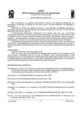 ANAIS
                                       XXVII Congresso Brasileiro de Espeleologia
                                                               Januária MG, 04-14 de julho de 2003

                                                               Sociedade Brasileira de Espeleologia



      São reconhecidos nove gêneros nesta família. O gênero mais largamente distribuído é o
Geochelone, encontrado na América do Sul, África, Ásia e nas Ilhas Oceânicas de Galápagos e
Seychelles.
      Atualmente no Brasil, este gênero resume-se a duas espécies, Geochelone carbonaria e
Geochelone denticulata, e são encontradas nos seguintes Estados: SP, GO, MT, TO, RO, AM, PA,
MS, MA, PE, BA, AP, AC, ES e RJ.
      O jabuti-piranga (Geochelone carbonaria) é de colorido mais vivo que o jabuti-tinga
(Geochelone denticulata). O primeiro possui escamas da cabeça e da pata de cor vermelha e o outro
é nitidamente maior e possui escamas amarelas. São animais que possuem cascos convexos –
carapaça –, bem arqueados. A carapaça é uma estrutura óssea formada pelas vértebras do tórax e
pelas costelas. Funciona como uma caixa protetora onde o animal se recolhe quando molestado.
      É revestida por escudos (placas) córneos. Os jabutis podem chegar aos 70 cm de comprimento
aos 80 anos – aproximadamente o seu tempo de vida, mas também podem atingir os cem anos. O
peso do Geochelone carbonaria chega em torno de 15 Kg, enquanto o Geochelone denticulata até 30
kg [7].

CONCLUSÕES
      O gênero Geochelone ocorre até os dias atuais.
      Tendo em vista o grau de fossilização da carapaça pode-se inferir que este espécime tenha
vivido durante o Pleistoceno final ou no início do Holoceno. Não é possível identificar a nível
específico porque as características que as diferenciam estão relacionadas às partes moles do corpo.
A carapaça apresenta mais de 80% de calcita após a fossilização, representando um processo de
preenchimento pelo carbonato de cálcio dissolvido no interior da caverna.


REFERÊNCIAS BIBLIOGRÁFICAS

[1] Carvalho, M. e Gallo V. The presence of Ptychodus (CHONDRICHTHYES, HYBODONTOIDE) in
      the Cotinguiba Formation, Upper Cretaceous of the Sergipe-Alagoas Basin, Northeastern Brazil.
      2 o Simposio sobre el Cretácico de América Del Sul, 2002, p. 307-309.

[2] Carvalho, I., S. PALEONTOLOGIA Ed. Interciência, 628 p. 2000.

[3] Young, R A The Rietveld Method Oxford University Press, 1993.

[4] Nolze G. e Kraus W PowderCell 2.0 for Windows. POWDER DIFFRACTION 13 (4): 256-259 DEC
      1998.

[5] Maslen, E. N; Streltsov, V A e Streltsova, N R, ACTA CRYSTALLOGRAPHICA B 49, 636-641,
     1993.

[6] Wilson, R M; Elliott, J. C. e Dowker, S. E. P. AMERICAN MINERALOGIST 84, 1406-1414, 1999.

[7] Gon, J. C.; Goin, O.B.; Zug, G. R. INTRODUCTION TO HERPETOLOGY. W. H.Freeman and
     Company, third edition, 378 p. 1978.
 -------------------------------------------------------------------------------------------------------------------------------------------------------------------------------------
 www.sbe.com.br                                                                          211                                                                    sbe@sbe.com.br
 