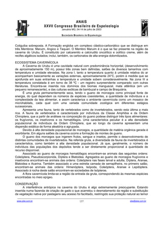 ANAIS
                                       XXVII Congresso Brasileiro de Espeleologia
                                                               Januária MG, 04-14 de julho de 2003

                                                               Sociedade Brasileira de Espeleologia



Cotiguiba sobreposta. A Formação engloba um complexo clástico-carbonático que se distingue em
três Membros: Maruim, Angico e Taquari. O Membro Maruim é o que se faz presente na região da
caverna do Urubu. É constituído por calcarenito e calcirudito oncolítico e oolítico creme, além de
recifes algálicos isolados; inclui, também, os carbonatos de alta energia dolomitizados.

ECOSSISTEMA CAVERNÍCOLA
       A Caverna do Urubu é uma cavidade natural com predominância horizontal, (desenvolvimento
de aproximadamente 150 m), possui três zonas bem definidas, salões de diversos tamanhos com
temperatura e umidade elevadas. Na zona I, tanto a temperatura quanto à umidade relativa do ar
acompanham basicamente as variações externas, aproximadamente 24°C, porém à medida que se
aprofunda em suas entranhas a temperatura e umidade sobem consideravelmente. Na zona III a
temperatura constatada é em torno de 38 ºC - um registro surpreendente comparado com outras
literaturas. Encontra-se inserida nos domínios dos biomas manguezal, mata atlântica (em um
pequeno remanescente), e das culturas exóticas de bambuzal e campo de Braquiária.
       É uma gruta permanentemente seca, tendo o guano de morcegos como principal fonte de
energia, do qual dependem os números de espécies coexistentes, a quantidade de indivíduos e a
complexidade da teia alimentar, e assim caracteriza o ambiente cavernícola como um mosaico de
microhabitats, cada qual com uma variada comunidade zoológica em diferentes estágios
sucessionais.
       Apresenta uma fauna, tanto de vertebrados como de invertebrados, sendo esta última a mais
rica. A fauna de vertebrados é caracterizada por indivíduos da Classe Amphibia e da Ordem
Chiroptera, que a partir de análises na composição do guano podese distinguir três tipos alimentares:
os frugívoros, os insetívoros e os hematófagos. Uma característica peculiar é a alta densidade
populacional de indivíduos da Ordem Chiroptera, que ao longo da caverna apresentam uma
dispersão estática de forma aleatória e agrupada.
       Devido à alta densidade populacional de morcegos, a quantidade de matéria orgânica gerada é
exorbitante. Em alguns salões da caverna ocorre a formação de montes de guano.
       O guano dos morcegos que ingerem frutos, sangue e insetos, permite o desenvolvimento de
distintas comunidades de invertebrados. Na referida gruta, a diversidade da fauna de invertebrados é
característica, como também a alta densidade populacional. Já que, geralmente, o número de
indivíduos das populações dos depósitos tende a ser diretamente proporcional à quantidade de
recurso disponível.
       Associado ao guano de morcegos hematófagos encontram-se animais das seguintes ordens:
Coleóptera, Pseudoscorpionida, Díptera e Blatoidea. Agregados ao guano de morcegos frugívoros e
insetívoros encontram-se animais das ordens: Coleóptera nas fases larval e adulta, Díptera, Aranae,
Blatoidea e Acarina. Também associado a uma estreita camada de serrapilheira, no primeiro salão,
encontram-se animais das ordens: Himenóptera, Isópoda, Coleóptera, Aranae e Lepdóptera.
Associado à rocha deste salão encontram-se sociedades de Isópteras.
       A flora cavernícola limita-se a região da entrada da gruta, correspondendo às mesmas espécies
encontradas no meio epígeo.

CONSERVAÇÃO
      A interferência antrópica na caverna do Urubu é algo extremamente preocupante. Estando
inserida numa fazenda de criação de gado o que acarretou o desmatamento da região e substituição
da vegetação nativa por pastagens seu acesso foi facilitado, restringido sua proteção natural ao temor
 -------------------------------------------------------------------------------------------------------------------------------------------------------------------------------------
 www.sbe.com.br                                                                          137                                                                    sbe@sbe.com.br
 