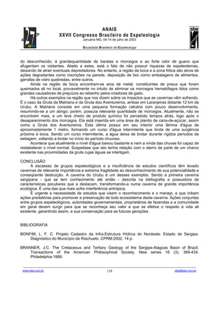 ANAIS
                                       XXVII Congresso Brasileiro de Espeleologia
                                                               Januária MG, 04-14 de julho de 2003

                                                               Sociedade Brasileira de Espeleologia



do desconhecido, à grandequantidade de baratas e morcegos e ao forte odor de guano que
afugentam os visitantes. Aliado a estes, está o fato de não possuir riquezas de espeleotemas,
deixando de atrair eventuais depredadores. No entanto, a região da boca e a zona fótica são alvos de
ações degradantes como inscrições na parede, deposição de lixo como embalagens de alimentos,
garrafas de vidro quebradas, entre outros.
      Ainda na região da boca encontram-se aros de metal, constituintes de pneus que foram
queimados ali no local, provavelmente no intuito de eliminar os morcegos hematófagos tidos como
grandes causadores de prejuízos ao rebanho pelos criadores de gado.
      Há outros exemplos na região que nos dizem sobre os impactos que as cavernas vêm sofrendo.
É o caso da Gruta da Matriana e da Gruta dos Aventureiros, ambas em Laranjeiras distante 12 km da
Urubu. A Matriana consiste em uma pequena formação calcária com pouco desenvolvimento,
resumindo-se a um abrigo; porém, possuía relevante quantidade de morcegos. Atualmente, não se
encontram mais, e um leve cheiro de produto químico foi percebido tempos atrás, logo após o
desaparecimento dos morcegos. Ela está inserida em uma área de plantio de cana-de-açúcar, assim
como a Gruta dos Aventureiros. Esta última possui em seu interior uma lâmina d'água de
aproximadamente 1 metro, formando um curso d'água intermitente que brota de uma surgência
próxima à boca. Sendo um curso intermitente, a água deixa de brotar durante rígidos períodos de
estiagem, voltando a brotar no início do período chuvoso.
      Acontece que atualmente o nível d'água baixou bastante e nem a vinda das chuvas foi capaz de
restabelecer o nível normal. Suspeitase que isto tenha relação com o aterro de parte de um charco
existente nas proximidades da gruta cujas águas se interligam.

CONCLUSÃO
      A escassez de grupos espeleológicos e a insuficiência de estudos científicos têm levado
cavernas de relevante importância e extrema fragilidade ao desconhecimento de sua potencialidade e
conseqüente destruição. A caverna do Urubu é um desses exemplos. Sendo a primeira caverna
sergipana - que se tem conhecimento até então - descrita na bibliografia e possuidora de
características peculiares que a destacam, transformando-a numa caverna de grande importância
ecológica. É uma das que mais sofre interferência antrópica.
      É urgente a necessidade de estudos que visem o reconhecimento e o manejo, e que inibam
ações predatórias para promover a preservação de todo ecossistema desta caverna. Ações conjuntas
entre grupos espeleológicos, autoridades governamentais, proprietários de fazendas e a comunidade
em geral devem surgir para que se reconheça seu valor e que se efetive o respeito à vida ali
existente, garantindo assim, a sua conservação para as futuras gerações.


BIBLIOGRAFIA

BONFIM, L. F. C. Projeto Cadastro da Infra-Estrutura Hídrica do Nordeste: Estado de Sergipe.
    Diagnóstico do Município de Riachuelo. CPRM:2002. 14 p.

BRANNER, J.C. The Cretaceous and Tertiary Geology of the Sergipe-Alagoas Basin of Brazil.
    Transactions of the American Philosophical Society. New series 16 (3), 369-434.
    Philadelphia:1888.

 -------------------------------------------------------------------------------------------------------------------------------------------------------------------------------------
 www.sbe.com.br                                                                          138                                                                    sbe@sbe.com.br
 