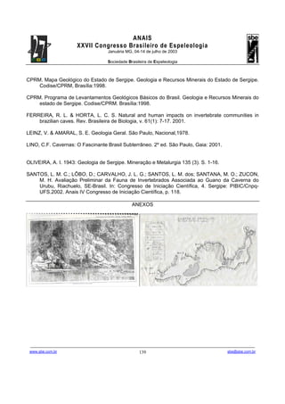 ANAIS
                                       XXVII Congresso Brasileiro de Espeleologia
                                                               Januária MG, 04-14 de julho de 2003

                                                               Sociedade Brasileira de Espeleologia



CPRM. Mapa Geológico do Estado de Sergipe. Geologia e Recursos Minerais do Estado de Sergipe.
    Codise/CPRM, Brasília:1998.

CPRM. Programa de Levantamentos Geológicos Básicos do Brasil. Geologia e Recursos Minerais do
    estado de Sergipe. Codise/CPRM. Brasília:1998.

FERREIRA, R. L. & HORTA, L. C. S. Natural and human impacts on invertebrate communities in
    brazilian caves. Rev. Brasileira de Biologia, v. 61(1): 7-17. 2001.

LEINZ, V. & AMARAL, S. E. Geologia Geral. São Paulo, Nacional,1978.

LINO, C.F. Cavernas: O Fascinante Brasil Subterrâneo. 2º ed. São Paulo, Gaia: 2001.


OLIVEIRA, A. I. 1943: Geologia de Sergipe. Mineração e Metalurgia 135 (3). S. 1-16.

SANTOS, L. M. C.; LÔBO, D.; CARVALHO, J. L. G.; SANTOS, L. M. dos; SANTANA, M. O.; ZUCON,
    M. H. Avaliação Preliminar da Fauna de Invertebrados Associada ao Guano da Caverna do
    Urubu, Riachuelo, SE-Brasil. In: Congresso de Iniciação Científica, 4. Sergipe: PIBIC/Cnpq-
    UFS.2002. Anais IV Congresso de Iniciação Científica, p. 118.

                                                                                  ANEXOS




 -------------------------------------------------------------------------------------------------------------------------------------------------------------------------------------
 www.sbe.com.br                                                                          139                                                                    sbe@sbe.com.br
 