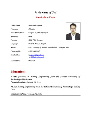 In the name of God
Curriculum Vitae
Family Name : Jalilzadeh Aghdam
First name : Mazaher
Date of Birth/Place : August, 23, 1986/ Orumiyah.
Nationality : Iran
Function : EPB TBM Operator.
Languages :Turkish, Persian, English.
Address : No 4, 21st alley of Allameh Majlesi Street, Orumiyah, Iran.
Phone- mobile : +989144402867
Email address : mazaher.j@gmail.com
m_jalilzadeh@sut.ac.ir
Marital Status : Married
Education:
* MSc graduate in Mining Engineering from the Sahand University of
Technology -Tabriz-Iran.
Graduation Date: January, 20, 2014.
*B.S in Mining Engineering from the Sahand University of Technology -Tabriz-
Iran.
Graduation Date: February 20, 2010.
 