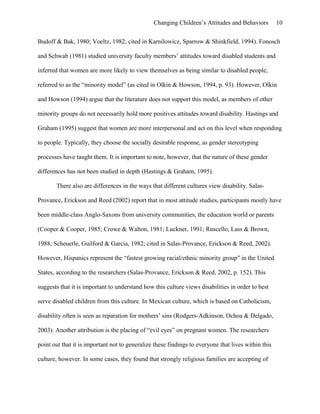 Changing Children’s Attitudes and Behaviors 10
Budoff & Bak, 1980; Voeltz, 1982; cited in Karnilowicz, Sparrow & Shinkfield, 1994). Fonosch
and Schwab (1981) studied university faculty members’ attitudes toward disabled students and
inferred that women are more likely to view themselves as being similar to disabled people,
referred to as the “minority model” (as cited in Olkin & Howson, 1994, p. 93). However, Olkin
and Howson (1994) argue that the literature does not support this model, as members of other
minority groups do not necessarily hold more positives attitudes toward disability. Hastings and
Graham (1995) suggest that women are more interpersonal and act on this level when responding
to people. Typically, they choose the socially desirable response, as gender stereotyping
processes have taught them. It is important to note, however, that the nature of these gender
differences has not been studied in depth (Hastings & Graham, 1995).
There also are differences in the ways that different cultures view disability. Salas-
Provance, Erickson and Reed (2002) report that in most attitude studies, participants mostly have
been middle-class Anglo-Saxons from university communities, the education world or parents
(Cooper & Cooper, 1985; Crowe & Walton, 1981; Luckner, 1991; Ruscello, Lass & Brown,
1988; Scheuerle, Guilford & Garcia, 1982; cited in Salas-Provance, Erickson & Reed, 2002).
However, Hispanics represent the “fastest growing racial/ethnic minority group” in the United
States, according to the researchers (Salas-Provance, Erickson & Reed, 2002, p. 152). This
suggests that it is important to understand how this culture views disabilities in order to best
serve disabled children from this culture. In Mexican culture, which is based on Catholicism,
disability often is seen as reparation for mothers’ sins (Rodgers-Adkinson, Ochoa & Delgado,
2003). Another attribution is the placing of “evil eyes” on pregnant women. The researchers
point out that it is important not to generalize these findings to everyone that lives within this
culture, however. In some cases, they found that strongly religious families are accepting of
 