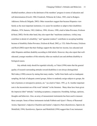 Changing Children’s Attitudes and Behaviors 11
disabled members, almost to the detriment of the members’ progress in terms of education and
self-determination (Fewell, 1986; Friederich, Wilturner & Cohen, 1985; cited in Rodgers-
Adkinson, Ochoa & Delgado, 2003). Other researchers suggest that because Hispanics view
family as the most important institution, it is easier for members to adapt to their disabilities
(Madsen, 1974; Samora, 1963; Zaldivar, 1994; Alvarez, 1998; cited in Salas-Provance, Erickson
& Reed, 2002). On the other hand, they also report that “machismo (maleness, virility) may
contribute to denial of a disability,” and “aguantar (endure)” contributes to accepting hardship
because of disability (Salas-Provance, Erickson & Reed, 2002, p. 152). Salas-Provance, Erickson
and Reed (2002) report that their findings support the idea that low income, less educated and
older Hispanics attribute disability according to folk beliefs. However, they also report that well-
educated, younger members of this minority often use medical care and attribute disability to
biological causes.
Any attitude study should be regarded critically, as Yuker (1994) states that the general
quality of research surrounding attitudes toward disabilities is not always distinguished.
McConkey (1988) concurs by stating that many studies, “suffer from faults such as inadequate
sampling, the lack of adequate control groups, failure to randomly assign subjects to groups, the
lack of pretests or retrospective pretests, etc.” (as cited in Yuker, 1991, p. 4). Another important
note is the inconsistent use of the word “attitude” in the literature. Many ideas have been given
the imprecise label “attitude,” including acceptance, compassion, friendship, feelings, opinions,
thoughts and behaviors. Also, an array of measurement instruments has been used to measure
these concepts. Some of these instruments include Fishbein and Ajzen’s Theory of Reasoned
Action, Siperstein’s Adjective Checklist and Guskin’s Adjective Pairs (Karnilowicz, Sparrow &
Shinkfield, 1994). Karnilowicz, Sparrow and Shinkfield (1994) suggest that if one instrument
 