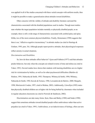 Changing Children’s Attitudes and Behaviors 12
was applied in all of the studies concerned with these varied concepts with uniform results, then
it might be possible to make a generalization about attitudes toward disabilities.
Other concerns with the validity of attitude and disability literature surround the
characteristics associated with the disabled populations used in studies. Though most studies
state whether the target population includes mentally or physically disabled people, as an
example, there is still a wide range of characteristics associated with cerebral palsy and spina
bifida, two of the most common physical disabilities. Finally, Heinemann (1990) suggests that
there is an, “affective-cognitive inconsistency” in attitude studies (as cited in Hastings &
Graham, 1995, para. 36). Although people report positive attitudes, their physiological responses
reflect anxiety in actual situations.
Discrimination and Disabilities
So, how do these attitudes affect behavior? Ajzen and Fishbein (1977) said that attitudes
predict behavior, but only when the concepts are related in terms of time and milieu (as cited in
Yuker, 1991). Several studies have shown that students with learning disabilities are at a higher
risk for victimization by bullies, as well as for other psychosocial difficulties (Martlew &
Hodson, 1991; Nabuzoka & Smith, 1993; Thompson, Whitney & Smith, 1994; Whitney,
Nabuzoka & Smith, 1992; Kavale & Forness, 1996; Lewandowski & Barlow, 2000; Margalit,
1998; Morrison & Cosden, 1997; cited in Mishna, 2003). Additionally, Llewellyn (1995) states
that physically disabled children are at higher risk for being bullied by classmates when included
in regular education classrooms (as cited in Nowicki & Sandieson, 2002).
Discrimination can take many forms. Katz, Hass and Bailey (1988) and Soder (1990)
suggest that sometimes attitudes toward disabled people reflect ambivalence rather than active
prejudice (as cited in Yuker, 1991). Ambivalence, or an indecisiveness of feelings, often can turn
 