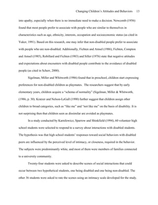 Changing Children’s Attitudes and Behaviors 13
into apathy, especially when there is no immediate need to make a decision. Newcomb (1956)
found that most people prefer to associate with people who are similar to themselves in
characteristics such as age, ethnicity, interests, occupation and socioeconomic status (as cited in
Yuker, 1991). Based on this research, one may infer that non-disabled people prefer to associate
with people who are non-disabled. Additionally, Fichten and Amsel (1986), Fichten, Compton
and Amsel (1985), Robillard and Fichten (1983) and Siller (1976) state that negative attitudes
and expectations about encounters with disabled people contribute to the avoidance of disabled
people (as cited in Scherr, 2000).
Sigelman, Miller and Whitworth (1986) found that in preschool, children start expressing
preferences for non-disabled children as playmates. The researchers suggest that by early
elementary years, children acquire a “schema of normality” (Sigelman, Miller & Whitworth,
(1986, p. 30). Kratzer and Nelson-LeGall (1990) further suggest that children assign other
children to broad categories, such as “like me” and “not like me” on the basis of disability. It is
not surprising then that children seen as dissimilar are avoided as playmates.
In a study conducted by Karnilowicz, Sparrow and Shinkfield (1994), 60 volunteer high
school students were selected to respond to a survey about interactions with disabled students.
The hypothesis was that high school students’ responses toward social behaviors with disabled
peers are influenced by the perceived level of intimacy, or closeness, required in the behavior.
The subjects were predominantly white, and most of them were members of families connected
to a university community.
Twenty-four students were asked to describe scenes of social interactions that could
occur between two hypothetical students, one being disabled and one being non-disabled. The
other 36 students were asked to rate the scenes using an intimacy scale developed for the study.
 