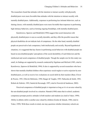 Changing Children’s Attitudes and Behaviors 14
The researchers found that attitudes with the intention to interact socially with physically
disabled peers were more favorable than attitudes with the intention to interact socially with
mentally disabled peers. Additionally, responses to performing less intimate behaviors, such as
sharing classes, with mentally disabled peers were more favorable than responses to performing
high intimacy behaviors, such as forming ongoing friendships, with mentally disabled peers.
Karnilowicz, Sparrow and Shinkfield (1994) suggest that social interaction with
physically disabled peers is seen as socially desirable, and they offer the possible reason that
physical disabilities do not indicate lack of competence. On the other hand, mentally disabled
people are perceived to lack competence, both intellectually and socially. Beyond hypothetical
situations, it is suggested that key factors in performing social behaviors with disabled people are
based on non-disabled peoples’ perceptions of the social desirability of such behaviors and the
intellectual and social competence of disabled people. Though the sample size for this study was
small, its findings are supported by research conducted by Sigelman and McGrail (1985, cited in
Karnilowicz, Sparrow & Shinkfield, 1994). It also is supported by several researchers who have
shown that mentally disabled children often experience social neglect or active rejection by non-
disabled peers, as well as receive low evaluations on social skills by their teachers (Bear, Clever
& Proctor, 1991; Elliot & McKinnie, 1994; Haager & Vaughn, 1995; Nabuzoka & Smith, 1993;
Roberts & Zubrick, 1993; Santich & Kavanagh, 1997; cited in Nowicki & Sandieson, 2002).
Perceived competence of disabled people is important as long as it is in an area valued by
the non-disabled people involved in a situation. Hannah (1988) states that in school, academic
competence prompts positive attitudes in both teachers and students (as cited in Yuker, 1999).
Ability in athletic skills is another area valued by children (Geskie & Salasek, 1988; cited in
Yuker, 1999). With these results in mind, one may questions whether elementary schools are
 