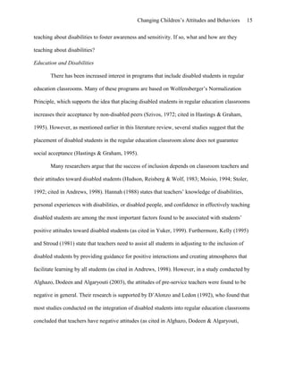 Changing Children’s Attitudes and Behaviors 15
teaching about disabilities to foster awareness and sensitivity. If so, what and how are they
teaching about disabilities?
Education and Disabilities
There has been increased interest in programs that include disabled students in regular
education classrooms. Many of these programs are based on Wolfensberger’s Normalization
Principle, which supports the idea that placing disabled students in regular education classrooms
increases their acceptance by non-disabled peers (Szivos, 1972; cited in Hastings & Graham,
1995). However, as mentioned earlier in this literature review, several studies suggest that the
placement of disabled students in the regular education classroom alone does not guarantee
social acceptance (Hastings & Graham, 1995).
Many researchers argue that the success of inclusion depends on classroom teachers and
their attitudes toward disabled students (Hudson, Reisberg & Wolf, 1983; Moisio, 1994; Stoler,
1992; cited in Andrews, 1998). Hannah (1988) states that teachers’ knowledge of disabilities,
personal experiences with disabilities, or disabled people, and confidence in effectively teaching
disabled students are among the most important factors found to be associated with students’
positive attitudes toward disabled students (as cited in Yuker, 1999). Furthermore, Kelly (1995)
and Stroud (1981) state that teachers need to assist all students in adjusting to the inclusion of
disabled students by providing guidance for positive interactions and creating atmospheres that
facilitate learning by all students (as cited in Andrews, 1998). However, in a study conducted by
Alghazo, Dodeen and Algaryouti (2003), the attitudes of pre-service teachers were found to be
negative in general. Their research is supported by D’Alonzo and Ledon (1992), who found that
most studies conducted on the integration of disabled students into regular education classrooms
concluded that teachers have negative attitudes (as cited in Alghazo, Dodeen & Algaryouti,
 