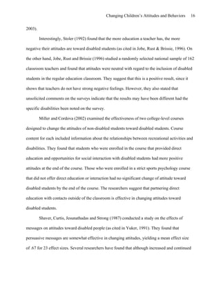 Changing Children’s Attitudes and Behaviors 16
2003).
Interestingly, Stoler (1992) found that the more education a teacher has, the more
negative their attitudes are toward disabled students (as cited in Jobe, Rust & Brissie, 1996). On
the other hand, Jobe, Rust and Brissie (1996) studied a randomly selected national sample of 162
classroom teachers and found that attitudes were neutral with regard to the inclusion of disabled
students in the regular education classroom. They suggest that this is a positive result, since it
shows that teachers do not have strong negative feelings. However, they also stated that
unsolicited comments on the surveys indicate that the results may have been different had the
specific disabilities been noted on the survey.
Miller and Cordova (2002) examined the effectiveness of two college-level courses
designed to change the attitudes of non-disabled students toward disabled students. Course
content for each included information about the relationships between recreational activities and
disabilities. They found that students who were enrolled in the course that provided direct
education and opportunities for social interaction with disabled students had more positive
attitudes at the end of the course. Those who were enrolled in a strict sports psychology course
that did not offer direct education or interaction had no significant change of attitude toward
disabled students by the end of the course. The researchers suggest that partnering direct
education with contacts outside of the classroom is effective in changing attitudes toward
disabled students.
Shaver, Curtis, Jesunathadas and Strong (1987) conducted a study on the effects of
messages on attitudes toward disabled people (as cited in Yuker, 1991). They found that
persuasive messages are somewhat effective in changing attitudes, yielding a mean effect size
of .67 for 23 effect sizes. Several researchers have found that although increased and continued
 