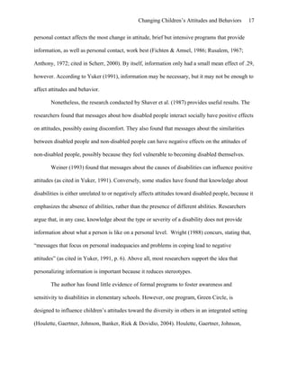 Changing Children’s Attitudes and Behaviors 17
personal contact affects the most change in attitude, brief but intensive programs that provide
information, as well as personal contact, work best (Fichten & Amsel, 1986; Rusalem, 1967;
Anthony, 1972; cited in Scherr, 2000). By itself, information only had a small mean effect of .29,
however. According to Yuker (1991), information may be necessary, but it may not be enough to
affect attitudes and behavior.
Nonetheless, the research conducted by Shaver et al. (1987) provides useful results. The
researchers found that messages about how disabled people interact socially have positive effects
on attitudes, possibly easing discomfort. They also found that messages about the similarities
between disabled people and non-disabled people can have negative effects on the attitudes of
non-disabled people, possibly because they feel vulnerable to becoming disabled themselves.
Weiner (1993) found that messages about the causes of disabilities can influence positive
attitudes (as cited in Yuker, 1991). Conversely, some studies have found that knowledge about
disabilities is either unrelated to or negatively affects attitudes toward disabled people, because it
emphasizes the absence of abilities, rather than the presence of different abilities. Researchers
argue that, in any case, knowledge about the type or severity of a disability does not provide
information about what a person is like on a personal level. Wright (1988) concurs, stating that,
“messages that focus on personal inadequacies and problems in coping lead to negative
attitudes” (as cited in Yuker, 1991, p. 6). Above all, most researchers support the idea that
personalizing information is important because it reduces stereotypes.
The author has found little evidence of formal programs to foster awareness and
sensitivity to disabilities in elementary schools. However, one program, Green Circle, is
designed to influence children’s attitudes toward the diversity in others in an integrated setting
(Houlette, Gaertner, Johnson, Banker, Riek & Dovidio, 2004). Houlette, Gaertner, Johnson,
 