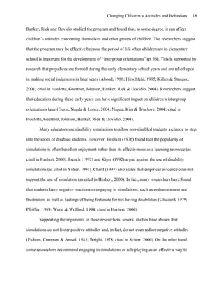 Changing Children’s Attitudes and Behaviors 18
Banker, Riek and Dovidio studied the program and found that, to some degree, it can affect
children’s attitudes concerning themselves and other groups of children. The researchers suggest
that the program may be effective because the period of life when children are in elementary
school is important for the development of “intergroup orientations” (p. 36). This is supported by
research that prejudices are formed during the early elementary school years and are relied upon
in making social judgments in later years (Aboud, 1988; Hirschfeld, 1995; Killen & Stangor,
2001; cited in Houlette, Gaertner, Johnson, Banker, Riek & Dovidio, 2004). Researchers suggest
that education during these early years can have significant impact on children’s intergroup
orientations later (Gurin, Nagda & Lopez, 2004; Nagda, Kim & Truelove, 2004; cited in
Houlette, Gaertner, Johnson, Banker, Riek & Dovidio, 2004).
Many educators use disability simulations to allow non-disabled students a chance to step
into the shoes of disabled students. However, Twelker (1976) found that the popularity of
simulations is often based on enjoyment rather than its effectiveness as a learning resource (as
cited in Herbert, 2000). French (1992) and Kiger (1992) argue against the use of disability
simulations (as cited in Yuker, 1991). Chard (1997) also states that empirical evidence does not
support the use of simulation (as cited in Herbert, 2000). In fact, many researchers have found
that students have negative reactions to engaging in simulations, such as embarrassment and
frustration, as well as feelings of being fortunate for not having disabilities (Glazzard, 1979;
Pfeiffer, 1989; Wurst & Wolford, 1994; cited in Herbert, 2000).
Supporting the arguments of these researchers, several studies have shown that
simulations do not foster positive attitudes and, in fact, do not even reduce negative attitudes
(Fichten, Compton & Amsel, 1985; Wright, 1978; cited in Scherr, 2000). On the other hand,
some researchers recommend engaging in simulations or role playing as an effective way to
 