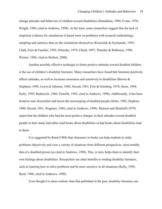 Changing Children’s Attitudes and Behaviors 19
change attitudes and behaviors of children toward disabilities (Donaldson, 1980; Evans, 1976;
Wright, 1980; cited in Andrews, 1998). At the least, some researchers suggest that the lack of
empirical evidence for simulations is based more on problems with research methodology,
sampling and statistics than on the simulations themselves (Kosciulek & Szymanski, 1993;
Clark, Foos & Faucher, 1995; Orlansky, 1979; Chard, 1997; Thatcher & Robinson, 1990;
Wiener, 1986; cited in Herbert, 2000)
Another possibly effective technique to foster positive attitudes toward disabled children
is the use of children’s disability literature. Many researchers have found that literature positively
affects attitudes, as well as increases awareness and sensitivity to disabilities (Brown &
Stephens, 1995; Lewis & Johnson, 1982; Stroud, 1981; Fein & Ginsberg, 1978; Heim, 1994;
Kelly, 1995; Radencich, 1986; Umerlik, 1992; cited in Andrews, 1998). Additionally, it has been
found to ease discomfort and lessen the stereotyping of disabled people (Dobo, 1982; Hopkins,
1980; Stroud, 1981; Wagoner, 1984; cited in Andrews, 1998). Monson and Shurtleff (1979)
report that the children who had the most positive changes in their attitudes toward disabled
people in their study had either read books about disabilities or had books about disabilities read
to them.
It is suggested by Reed (1988) that characters in books can help students to study
problems objectively and view a variety of situations from different perspectives, most notably
that of a disabled person (as cited in Andrews, 1998). This, in turn, helps them to identify their
own feelings about disabilities. Researchers see other benefits to reading disability literature,
such as learning how to solve problems and be more sensitive in all situations (Kelly, 1995;
Reed, 1988; cited in Andrews, 1998).
Even though it is more realistic than that published in the past, disability literature can
 