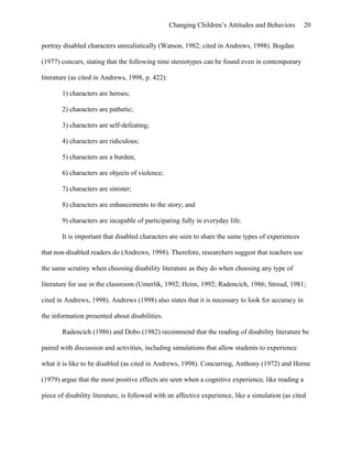 Changing Children’s Attitudes and Behaviors 20
portray disabled characters unrealistically (Watson, 1982; cited in Andrews, 1998). Bogdan
(1977) concurs, stating that the following nine stereotypes can be found even in contemporary
literature (as cited in Andrews, 1998, p. 422):
1) characters are heroes;
2) characters are pathetic;
3) characters are self-defeating;
4) characters are ridiculous;
5) characters are a burden;
6) characters are objects of violence;
7) characters are sinister;
8) characters are enhancements to the story; and
9) characters are incapable of participating fully in everyday life.
It is important that disabled characters are seen to share the same types of experiences
that non-disabled readers do (Andrews, 1998). Therefore, researchers suggest that teachers use
the same scrutiny when choosing disability literature as they do when choosing any type of
literature for use in the classroom (Umerlik, 1992; Heim, 1992; Radencich, 1986; Stroud, 1981;
cited in Andrews, 1998). Andrews (1998) also states that it is necessary to look for accuracy in
the information presented about disabilities.
Radencich (1986) and Dobo (1982) recommend that the reading of disability literature be
paired with discussion and activities, including simulations that allow students to experience
what it is like to be disabled (as cited in Andrews, 1998). Concurring, Anthony (1972) and Horne
(1979) argue that the most positive effects are seen when a cognitive experience, like reading a
piece of disability literature, is followed with an affective experience, like a simulation (as cited
 