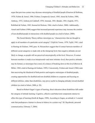 Changing Children’s Attitudes and Behaviors 22
argue that previous contact may decrease stereotyping of disabled people (Emerton & Rothman,
1978; Fichten & Amsel, 1986; Fichten, Compton & Amsel, 1985; Amsel & Fichten, 1988;
Anthony, 1972; Anthony & Carkhuff, 1970; Antonak, 1981; Bender, 1981; English, 1971;
Robillard & Fichten, 1983; Semmel & Dickson, 1966; cited in Scherr, 2000). Additionally,
Amsel and Fichten (1988) suggest that increased personal experience may increase the comfort
of non-disabled people in interactions with disabled people (as cited in Scherr, 2000).
The Social Identity Theory defines stereotypes as, “characteristics that are thought to
apply to all members of a particular social category” (Tajfel & Turner, 1979; Tajfel, 1981; cited
in Hastings & Graham, 1995, para. 4). Researchers suggest that if contact between members of
different social categories is made only at the intergroup level, then negative attitudes are not
likely to change, as people still are perceived stereotypically at this level. However, if contact
between members is made at an interpersonal--and more intimate--level, then positive attitudes
may be formed, as stereotypes have more of a chance of breaking down at this level (Brewer &
Miller, 1984; cited in Hastings & Graham, 1995). Concurrently, Fichten and Amsel (1986) state
that uncovering the falsehood of both positive and negative stereotypes of disabled people,
creating opportunities for disabled and non-disabled children to cooperate and focusing on
different abilities, rather than disabilities, may prove useful in changing attitudes toward disabled
children (as cited in Scherr, 2000, p. 28).
Based on Robert Gagne’s types of learning, direct education about disabilities falls under
the category of attitude learning. Cognitive, affective and behavioral components interact to
affect this type of learning (Smith & Ragan, 1999). According to Gagne, an attitude is “a mental
state that predisposes a learner to choose to behave in a certain way” (R. Raysbrook, personal
communication, February 7, 2004).
 
