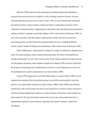 Changing Children’s Attitudes and Behaviors 23
McGuire (1985) states that when educating non-disabled people about disabilities,
resources that are perceived to be credible, as well as holding a position of power, are more
influential than those that are not (as cited in Yuker, 1991). It can be inferred that information
provided by teachers, family members, friends and others in authoritative positions will be
influential in attitude formation. Supporting this idea, Bailey states that both parents and teachers
influence children’s attitudes toward other children (1997; cited in Innes & Diamond, 1999). In
fact, some researchers state that teachers impart positive beliefs when they are honest in
answering questions and providing direct education about diversity, including disabilities
(Lieber, Capell, Sandall, Wolfberg, Horn & Beckman, 1998; cited in Innes & Diamond, 1999).
Scherr (2000) agrees, stating that the “tendency to comply to authoritative demands and a
desire for social acceptance makes students promising targets for reform with disabled/non-
disabled relationships” (p. 28). This is true not only for the college students she studied, but also
for intermediate elementary school students. Knight and Vallacher (1981) also have found that
the prospect of interacting with a disabled person motivates a non-disabled person to focus on
the disabled person’s positive characteristics (as cited in Scherr, 2000).
Curran (1979) supports the social skills deficit theory (as cited in Scherr, 2000). Curran
explains that researchers have shown that training in social skills assists people in what they
perceive to be angst-ridden situations (as cited in Scherr, 2000). Scherr (2000) states that this
method may work well for people who have never learned how to interact socially with peers or
who have learned inappropriate responses to certain situations. Elementary school students are
prime targets for this type of training, because they are at an age when people learn how to
appropriately respond in social situations, especially with regard to manners, conflict and
friendships.
 