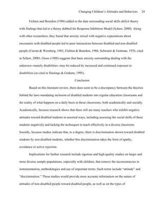 Changing Children’s Attitudes and Behaviors 24
Fichten and Bourdon (1986) added to the data surrounding social skills deficit theory
with findings that led to a theory dubbed the Response Inhibition Model (Scherr, 2000). Along
with other researchers, they found that anxiety mixed with negative expectations about
encounters with disabled people led to poor interactions between disabled and non-disabled
people (Curran & Wessberg, 1981; Fichten & Bourdon, 1986; Schwartz & Gottman, 1976, cited
in Scherr, 2000). Gross (1988) suggests that basic anxiety surrounding dealing with the
unknown--namely disabilities--may be reduced by increased and continued exposure to
disabilities (as cited in Hastings & Graham, 1995).
Conclusion
Based on this literature review, there does seem to be a discrepancy between the theories
behind the laws mandating inclusion of disabled students into regular education classrooms and
the reality of what happens on a daily basis in those classrooms, both academically and socially.
Academically, because research shows that there still are many teachers who exhibit negative
attitudes toward disabled students in assorted ways, including assessing the social skills of these
students negatively and lacking the techniques to teach effectively in a diverse classroom.
Socially, because studies indicate that, to a degree, there is discrimination shown toward disabled
students by non-disabled students, whether this discrimination takes the form of apathy,
avoidance or active rejection.
Implications for further research include rigorous and high-quality studies on larger and
more diverse sample populations, especially with children, that remove the inconsistencies in
instrumentation, methodologies and use of important terms. Such terms include “attitude” and
“discrimination.” These studies would provide more accurate information on the nature of
attitudes of non-disabled people toward disabled people, as well as on the types of
 