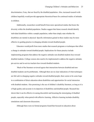 Changing Children’s Attitudes and Behaviors 25
discrimination, if any, that are faced by the disabled population. Also, increased research with
children hopefully would provide appropriate theoretical bases for continued studies of attitudes
in children.
Additionally, researchers would benefit from more specialized studies that honor the
diversity within the disabled population. Studies suggest that future research should identify
individual disabilities within a sample population, rather than simply state whether the
disabilities are mental or physical. Specific information gained in these studies may be more
effective in guiding practice in changing attitudes toward disabled people.
Educators would profit from more studies that research programs or techniques that effect
a change in attitudes toward disabled people. Implications for future practice include
implementing programs that address the negative attitudes non-disabled students have toward
disabled students. College courses also need to be implemented to address the negative attitudes
pre-service and in-service teachers have toward disabled students.
Much of the literature reviewed agrees that interactions between disabled and non-
disabled students can be problematic. Although there are no clear indications of what techniques
are fail-safe in changing negative attitudes toward disabled people, there seems to be some hope
in a combination of direct education about disabilities and opportunities for social interaction
with disabled students. Also promising is the use of children’s disability literature, as long as it is
of high quality and accurate in its depiction of disabilities and disabled people. Research has
shown that it can be effective in easing discomfort and lessening the stereotyping of disabled
people, especially when paired with affective learning. Affective learning includes disability
simulations and classroom discussions.
Although there were no formal programs found that focused on education about
 