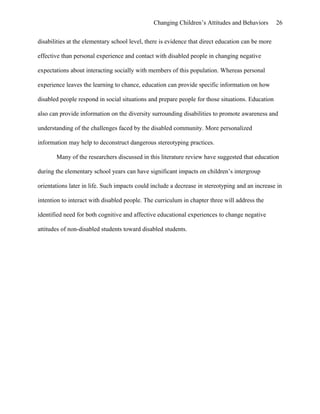 Changing Children’s Attitudes and Behaviors 26
disabilities at the elementary school level, there is evidence that direct education can be more
effective than personal experience and contact with disabled people in changing negative
expectations about interacting socially with members of this population. Whereas personal
experience leaves the learning to chance, education can provide specific information on how
disabled people respond in social situations and prepare people for those situations. Education
also can provide information on the diversity surrounding disabilities to promote awareness and
understanding of the challenges faced by the disabled community. More personalized
information may help to deconstruct dangerous stereotyping practices.
Many of the researchers discussed in this literature review have suggested that education
during the elementary school years can have significant impacts on children’s intergroup
orientations later in life. Such impacts could include a decrease in stereotyping and an increase in
intention to interact with disabled people. The curriculum in chapter three will address the
identified need for both cognitive and affective educational experiences to change negative
attitudes of non-disabled students toward disabled students.
 