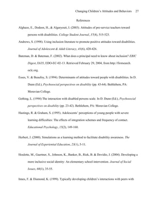 Changing Children’s Attitudes and Behaviors 27
References
Alghazo, E., Dodeen, H., & Algaryouti, I. (2003). Attitudes of pre-service teachers toward
persons with disabilities. College Student Journal, 37(4), 515-523.
Andrews, S. (1998). Using inclusion literature to promote positive attitudes toward disabilities.
Journal of Adolescent & Adult Literacy, 41(6), 420-426.
Bateman, D. & Bateman, F. (2002). What does a principal need to know about inclusion? ERIC
Digest, E635, EDO-EC-02-13. Retrieved February 29, 2004, from http://firstsearch.
oclc.org.
Esses, V. & Beaufoy, S. (1994). Determinants of attitudes toward people with disabilities. In D.
Dunn (Ed.), Psychosocial perspectives on disability (pp. 43-64). Bethlehem, PA:
Moravian College.
Gething, L. (1994) The interaction with disabled persons scale. In D. Dunn (Ed.), Psychosocial
perspectives on disability (pp. 23-42). Bethlehem, PA: Moravian College.
Hastings, R. & Graham, S. (1995). Adolescents’ perceptions of young people with severe
learning difficulties: The effects of integration schemes and frequency of contact.
Educational Psychology, 15(2), 149-160.
Herbert, J. (2000). Simulations as a learning method to facilitate disability awareness. The
Journal of Experiential Education, 23(1), 5-11.
Houlette, M., Gaertner, S., Johnson, K., Banker, B., Riek, B. & Dovidio, J. (2004). Developing a
more inclusive social identity: An elementary school intervention. Journal of Social
Issues, 60(1), 35-55.
Innes, F. & Diamond, K. (1999). Typically developing children’s interactions with peers with
 