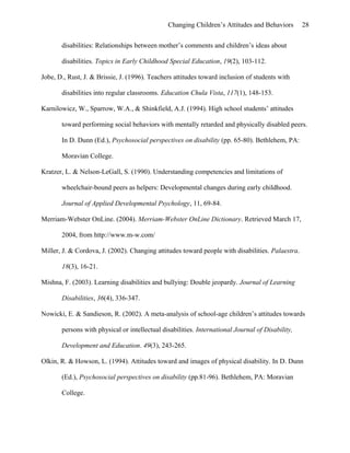 Changing Children’s Attitudes and Behaviors 28
disabilities: Relationships between mother’s comments and children’s ideas about
disabilities. Topics in Early Childhood Special Education, 19(2), 103-112.
Jobe, D., Rust, J. & Brissie, J. (1996). Teachers attitudes toward inclusion of students with
disabilities into regular classrooms. Education Chula Vista, 117(1), 148-153.
Karnilowicz, W., Sparrow, W.A., & Shinkfield, A.J. (1994). High school students’ attitudes
toward performing social behaviors with mentally retarded and physically disabled peers.
In D. Dunn (Ed.), Psychosocial perspectives on disability (pp. 65-80). Bethlehem, PA:
Moravian College.
Kratzer, L. & Nelson-LeGall, S. (1990). Understanding competencies and limitations of
wheelchair-bound peers as helpers: Developmental changes during early childhood.
Journal of Applied Developmental Psychology, 11, 69-84.
Merriam-Webster OnLine. (2004). Merriam-Webster OnLine Dictionary. Retrieved March 17,
2004, from http://www.m-w.com/
Miller, J. & Cordova, J. (2002). Changing attitudes toward people with disabilities. Palaestra.
18(3), 16-21.
Mishna, F. (2003). Learning disabilities and bullying: Double jeopardy. Journal of Learning
Disabilities, 36(4), 336-347.
Nowicki, E. & Sandieson, R. (2002). A meta-analysis of school-age children’s attitudes towards
persons with physical or intellectual disabilities. International Journal of Disability,
Development and Education. 49(3), 243-265.
Olkin, R. & Howson, L. (1994). Attitudes toward and images of physical disability. In D. Dunn
(Ed.), Psychosocial perspectives on disability (pp.81-96). Bethlehem, PA: Moravian
College.
 