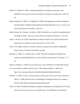 Changing Children’s Attitudes and Behaviors 29
Roberts, C. & Smith, P. (1999). Attitudes and behaviors of children toward peers with
disabilities. International Journal of Disability, Development and Education, 46(1), 35-
50.
Rogers-Adkinson, D., Ochoa, T. & Delgado, B. (2003). Developing cross-cultural competence:
Serving families of children with significant developmental needs. Focus on Autism and
Other Developmental Disabilities, 18(1), 4-8.
Salas-Provance, M., Erickson, J. & Reed, J. (2002). Disabilities as viewed by four generations of
one Hispanic family. American Journal of Speech-Language Pathology, 11, 151-162.
Scheer, J. & Groce, N. (1988). Impairment as a human constant: Cross-cultural and historical
perspectives on variation. Journal of Social Issues, 44(1), 23-37.
Scherr, T.G. (2000). Attitudes toward the cognitively and physically disabled. Unpublished
master’s thesis, University of Northern Colorado.
Sigelman, C., Miller, T., & Whitworth, L. (1986). The early development of stigmatizing
reactions to physical differences. Journal of Applied Developmental Psychology, 7, 17-
32.
Smith, P. & Ragan, T. (1999). Instructional design, 2nd ed. Hoboken, NJ: John Wiley & Sons.
U.S. Census Bureau. (2003). Disability status: 2000. Retrieved March 1, 2004, from
http://www.census.gov/hhes/www/disable/disabstat2k/disabstat2ktxt.html.
Williams, T. (1994). Glossary of Legal and Special Education Terms and Acronyms. Retrieved
March 17, 2004, from University of Washington, Washington School Law Academy
Web site: http://depts.washington.edu/slawd/glossry.pdf
Yuker, H. (1994). Variables that influence attitudes toward persons with disabilities. In D. Dunn
(Ed.), Psychosocial perspectives on disability (pp. 3-22). Bethlehem, PA: Moravian
 