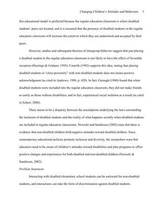 Changing Children’s Attitudes and Behaviors 3
this educational model is preferred because the regular education classroom is where disabled
students’ peers are located, and it is assumed that the presence of disabled students in the regular
education classroom will increase the extent to which they are understood and accepted by their
peers.
However, studies and subsequent theories of intergroup behavior suggest that just placing
a disabled student in the regular education classroom is not likely to have the effect of favorable
reception (Hastings & Graham, 1995). Umerlik (1992) supports this idea, stating that placing
disabled students in “close proximity” with non-disabled students does not insure positive
acknowledgment (as cited in Andrews, 1998, p. 420). In fact, Guinagh (1980) found that when
disabled students were included into the regular education classroom, they did not make friends
as easily as those without disabilities, and in fact, experienced social isolation as a result (as cited
in Scherr, 2000).
There seems to be a disparity between the assumptions underlying the laws surrounding
the inclusion of disabled students and the reality of what happens socially when disabled students
are included in regular education classrooms. Nowicki and Sandieson (2002) state that there is
evidence that non-disabled children hold negative attitudes toward disabled children. Since
contemporary educational policies promote inclusion and diversity, the researchers warn that
educators need to be aware of children’s attitudes toward disabilities and plan programs to effect
positive changes and experiences for both disabled and non-disabled children (Nowicki &
Sandieson, 2002).
Problem Statement
Interacting with disabled elementary school students can be awkward for non-disabled
students, and interactions can take the form of discrimination against disabled students.
 